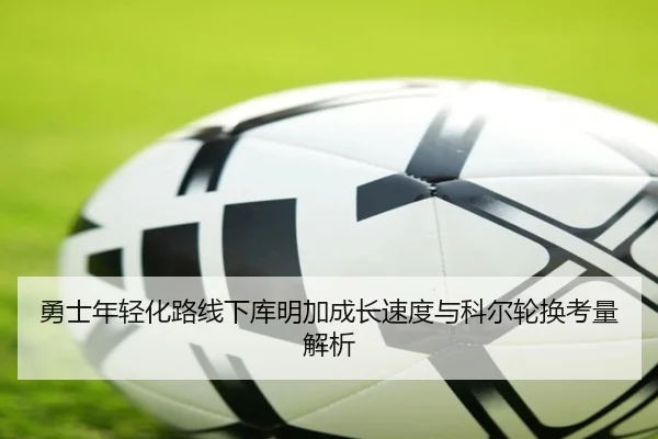 勇士年轻化路线下库明加成长速度与科尔轮换考量解析