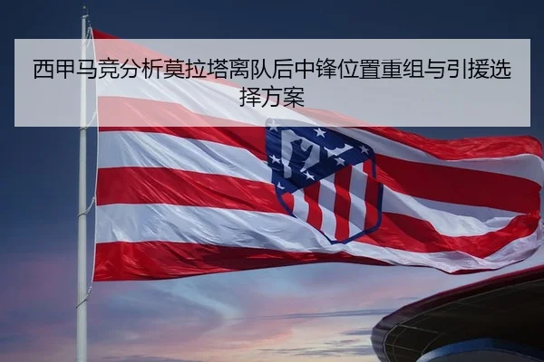 西甲马竞分析莫拉塔离队后中锋位置重组与引援选择方案
